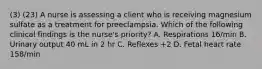 (3) (23) A nurse is assessing a client who is receiving magnesium sulfate as a treatment for preeclampsia. Which of the following clinical findings is the nurse's priority? A. Respirations 16/min B. Urinary output 40 mL in 2 hr C. Reflexes +2 D. Fetal heart rate 158/min