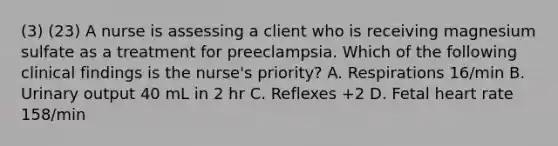 (3) (23) A nurse is assessing a client who is receiving magnesium sulfate as a treatment for preeclampsia. Which of the following clinical findings is the nurse's priority? A. Respirations 16/min B. Urinary output 40 mL in 2 hr C. Reflexes +2 D. Fetal heart rate 158/min