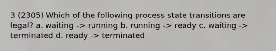 3 (2305) Which of the following process state transitions are legal? a. waiting -> running b. running -> ready c. waiting -> terminated d. ready -> terminated