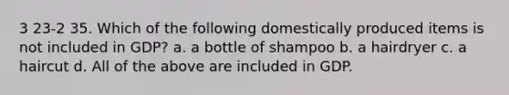 3 23-2 35. Which of the following domestically produced items is not included in GDP? a. a bottle of shampoo b. a hairdryer c. a haircut d. All of the above are included in GDP.