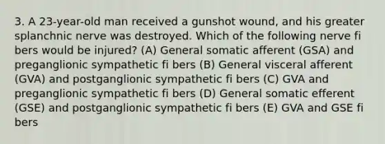 3. A 23-year-old man received a gunshot wound, and his greater splanchnic nerve was destroyed. Which of the following nerve fi bers would be injured? (A) General somatic afferent (GSA) and preganglionic sympathetic fi bers (B) General visceral afferent (GVA) and postganglionic sympathetic fi bers (C) GVA and preganglionic sympathetic fi bers (D) General somatic efferent (GSE) and postganglionic sympathetic fi bers (E) GVA and GSE fi bers