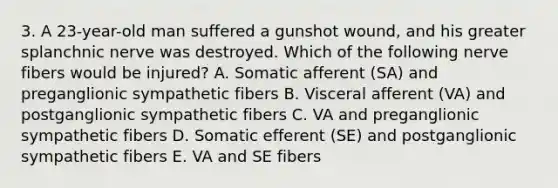 3. A 23-year-old man suffered a gunshot wound, and his greater splanchnic nerve was destroyed. Which of the following nerve fibers would be injured? A. Somatic afferent (SA) and preganglionic sympathetic fibers B. Visceral afferent (VA) and postganglionic sympathetic fibers C. VA and preganglionic sympathetic fibers D. Somatic efferent (SE) and postganglionic sympathetic fibers E. VA and SE fibers