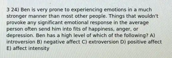 3 24) Ben is very prone to experiencing emotions in a much stronger manner than most other people. Things that wouldn't provoke any significant emotional response in the average person often send him into fits of happiness, anger, or depression. Ben has a high level of which of the following? A) introversion B) negative affect C) extroversion D) positive affect E) affect intensity