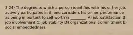 3 24) The degree to which a person identifies with his or her job, actively participates in it, and considers his or her performance as being important to self-worth is ________. A) job satisfaction B) job involvement C) job stability D) organizational commitment E) social embeddedness