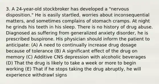 3. A 24-year-old stockbroker has developed a "nervous disposition." He is easily startled, worries about inconsequential matters, and sometimes complains of stomach cramps. At night he grinds his teeth in his sleep. There is no history of drug abuse. Diagnosed as suffering from generalized anxiety disorder, he is prescribed buspirone. His physician should inform the patient to anticipate: (A) A need to continually increase drug dosage because of tolerance (B) A significant effect of the drug on memory (C) Additive CNS depression with alcoholic beverages (D) That the drug is likely to take a week or more to begin working (E) That if he stops taking the drug abruptly, he will experience withdrawl signs