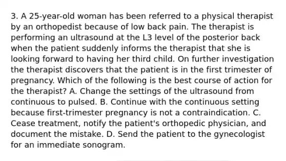 3. A 25-year-old woman has been referred to a physical therapist by an orthopedist because of low back pain. The therapist is performing an ultrasound at the L3 level of the posterior back when the patient suddenly informs the therapist that she is looking forward to having her third child. On further investigation the therapist discovers that the patient is in the first trimester of pregnancy. Which of the following is the best course of action for the therapist? A. Change the settings of the ultrasound from continuous to pulsed. B. Continue with the continuous setting because first-trimester pregnancy is not a contraindication. C. Cease treatment, notify the patient's orthopedic physician, and document the mistake. D. Send the patient to the gynecologist for an immediate sonogram.