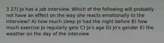 3 27) Jo has a job interview. Which of the following will probably not have an effect on the way she reacts emotionally to the interview? A) how much sleep Jo had the night before B) how much exercise Jo regularly gets C) Jo's age D) Jo's gender E) the weather on the day of the interview