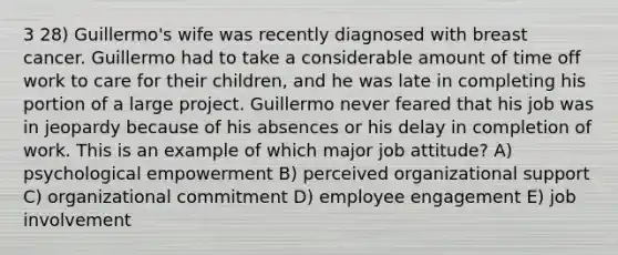 3 28) Guillermo's wife was recently diagnosed with breast cancer. Guillermo had to take a considerable amount of time off work to care for their children, and he was late in completing his portion of a large project. Guillermo never feared that his job was in jeopardy because of his absences or his delay in completion of work. This is an example of which major job attitude? A) psychological empowerment B) perceived organizational support C) organizational commitment D) employee engagement E) job involvement