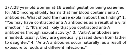 3) A 28-year-old woman at 16 weeks' gestation being screened for ABO incompatibility learns that her blood contains anti-A antibodies. What should the nurse explain about this finding? 1. "You may have contracted anti-A antibodies as a result of a viral infection." 2. "It's most likely that you contracted anti-A antibodies through sexual activity." 3. "Anti-A antibodies are inherited; usually, they are genetically passed down from father to daughter." 4. "Anti-A antibodies occur naturally, as a result of exposure to foods and different infections."