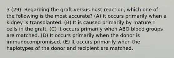 3 (29). Regarding the graft-versus-host reaction, which one of the following is the most accurate? (A) It occurs primarily when a kidney is transplanted. (B) It is caused primarily by mature T cells in the graft. (C) It occurs primarily when ABO blood groups are matched. (D) It occurs primarily when the donor is immunocompromised. (E) It occurs primarily when the haplotypes of the donor and recipient are matched.