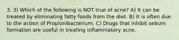 3. 3) Which of the following is NOT true of acne? A) It can be treated by eliminating fatty foods from the diet. B) It is often due to the action of Propionibacterium. C) Drugs that inhibit sebum formation are useful in treating inflammatory acne.