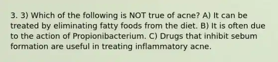 3. 3) Which of the following is NOT true of acne? A) It can be treated by eliminating fatty foods from the diet. B) It is often due to the action of Propionibacterium. C) Drugs that inhibit sebum formation are useful in treating inflammatory acne.