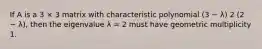 If A is a 3 × 3 matrix with characteristic polynomial (3 − λ) 2 (2 − λ), then the eigenvalue λ = 2 must have geometric multiplicity 1.