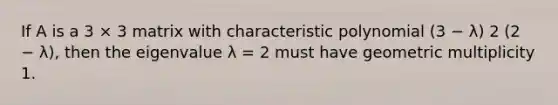 If A is a 3 × 3 matrix with characteristic polynomial (3 − λ) 2 (2 − λ), then the eigenvalue λ = 2 must have geometric multiplicity 1.