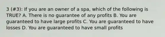 3 (#3): If you are an owner of a spa, which of the following is TRUE? A. There is no guarantee of any profits B. You are guaranteed to have large profits C. You are guaranteed to have losses D. You are guaranteed to have small profits