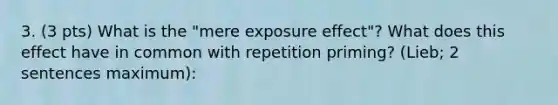 3. (3 pts) What is the "mere exposure effect"? What does this effect have in common with repetition priming? (Lieb; 2 sentences maximum):