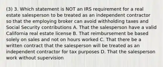 (3) 3. Which statement is NOT an IRS requirement for a real estate salesperson to be treated as an independent contractor so that the employing broker can avoid withholding taxes and Social Security contributions A. That the salesperson have a valid California real estate license B. That reimbursement be based solely on sales and not on hours worked C. That there be a written contract that the salesperson will be treated as an independent contractor for tax purposes D. That the salesperson work without supervision