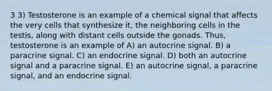 3 3) Testosterone is an example of a chemical signal that affects the very cells that synthesize it, the neighboring cells in the testis, along with distant cells outside the gonads. Thus, testosterone is an example of A) an autocrine signal. B) a paracrine signal. C) an endocrine signal. D) both an autocrine signal and a paracrine signal. E) an autocrine signal, a paracrine signal, and an endocrine signal.