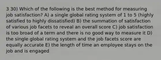 3 30) Which of the following is the best method for measuring job satisfaction? A) a single global rating system of 1 to 5 (highly satisfied to highly dissatisfied) B) the summation of satisfaction of various job facets to reveal an overall score C) job satisfaction is too broad of a term and there is no good way to measure it D) the single global rating system and the job facets score are equally accurate E) the length of time an employee stays on the job and is engaged