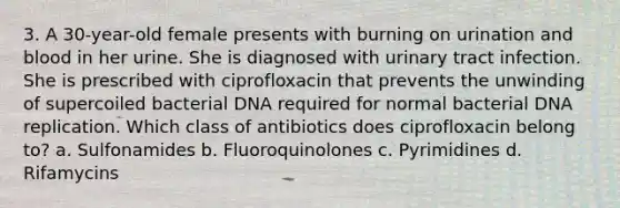 3. A 30-year-old female presents with burning on urination and blood in her urine. She is diagnosed with urinary tract infection. She is prescribed with ciprofloxacin that prevents the unwinding of supercoiled bacterial DNA required for normal bacterial DNA replication. Which class of antibiotics does ciprofloxacin belong to? a. Sulfonamides b. Fluoroquinolones c. Pyrimidines d. Rifamycins