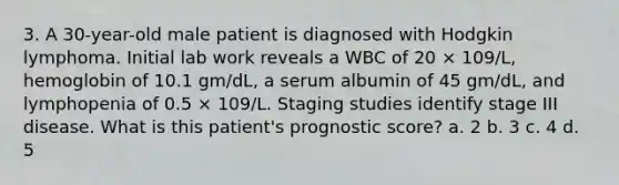 3. A 30-year-old male patient is diagnosed with Hodgkin lymphoma. Initial lab work reveals a WBC of 20 × 109/L, hemoglobin of 10.1 gm/dL, a serum albumin of 45 gm/dL, and lymphopenia of 0.5 × 109/L. Staging studies identify stage III disease. What is this patient's prognostic score? a. 2 b. 3 c. 4 d. 5