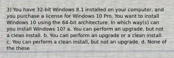 3) You have 32-bit Windows 8.1 installed on your computer, and you purchase a license for Windows 10 Pro. You want to install Windows 10 using the 64-bit architecture. In which way(s) can you install Windows 10? a. You can perform an upgrade, but not a clean install. b. You can perform an upgrade or a clean install. c. You can perform a clean install, but not an upgrade. d. None of the these