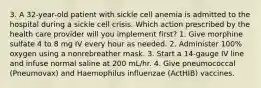 3. A 32-year-old patient with sickle cell anemia is admitted to the hospital during a sickle cell crisis. Which action prescribed by the health care provider will you implement first? 1. Give morphine sulfate 4 to 8 mg IV every hour as needed. 2. Administer 100% oxygen using a nonrebreather mask. 3. Start a 14-gauge IV line and infuse normal saline at 200 mL/hr. 4. Give pneumococcal (Pneumovax) and Haemophilus influenzae (ActHIB) vaccines.