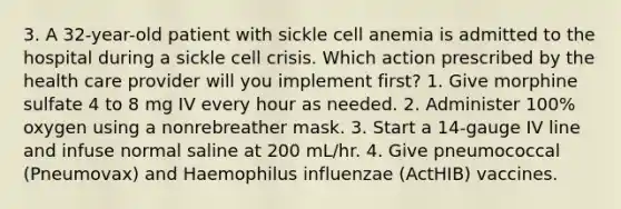 3. A 32-year-old patient with sickle cell anemia is admitted to the hospital during a sickle cell crisis. Which action prescribed by the health care provider will you implement first? 1. Give morphine sulfate 4 to 8 mg IV every hour as needed. 2. Administer 100% oxygen using a nonrebreather mask. 3. Start a 14-gauge IV line and infuse normal saline at 200 mL/hr. 4. Give pneumococcal (Pneumovax) and Haemophilus influenzae (ActHIB) vaccines.