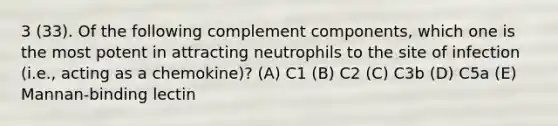 3 (33). Of the following complement components, which one is the most potent in attracting neutrophils to the site of infection (i.e., acting as a chemokine)? (A) C1 (B) C2 (C) C3b (D) C5a (E) Mannan-binding lectin