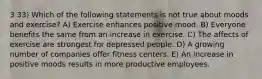 3 33) Which of the following statements is not true about moods and exercise? A) Exercise enhances positive mood. B) Everyone benefits the same from an increase in exercise. C) The affects of exercise are strongest for depressed people. D) A growing number of companies offer fitness centers. E) An increase in positive moods results in more productive employees.