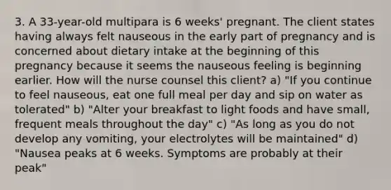 3. A 33-year-old multipara is 6 weeks' pregnant. The client states having always felt nauseous in the early part of pregnancy and is concerned about dietary intake at the beginning of this pregnancy because it seems the nauseous feeling is beginning earlier. How will the nurse counsel this client? a) "If you continue to feel nauseous, eat one full meal per day and sip on water as tolerated" b) "Alter your breakfast to light foods and have small, frequent meals throughout the day" c) "As long as you do not develop any vomiting, your electrolytes will be maintained" d) "Nausea peaks at 6 weeks. Symptoms are probably at their peak"