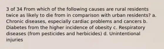 3 of 34 From which of the following causes are rural residents twice as likely to die from in comparison with urban residents? a. Chronic diseases, especially cardiac problems and cancers b. Diabetes from the higher incidence of obesity c. Respiratory diseases (from pesticides and herbicides) d. Unintentional injuries