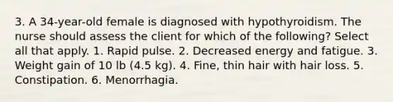 3. A 34-year-old female is diagnosed with hypothyroidism. The nurse should assess the client for which of the following? Select all that apply. 1. Rapid pulse. 2. Decreased energy and fatigue. 3. Weight gain of 10 lb (4.5 kg). 4. Fine, thin hair with hair loss. 5. Constipation. 6. Menorrhagia.