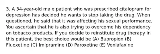 3. A 34-year-old male patient who was prescribed citalopram for depression has decided he wants to stop taking the drug. When questioned, he said that it was affecting his sexual performance. You ascertain that he is also trying to overcome his dependency on tobacco products. If you decide to reinstitute drug therapy in this patient, the best choice would be (A) Bupropion (B) Fluoxetine (C) Imipramine (D) Paroxetine (E) Venlafaxine