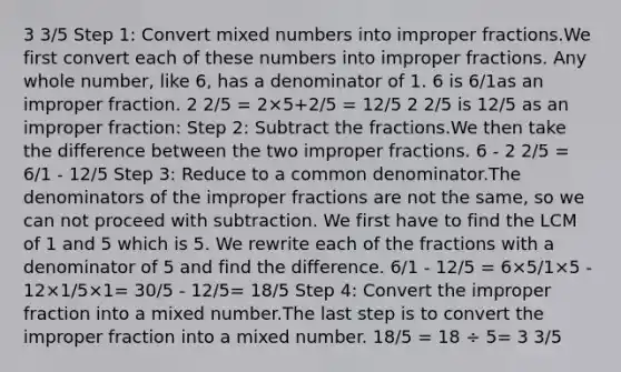 3 3/5 Step 1: Сonvert mixed numbers into improper fractions.We first convert each of these numbers into improper fractions. Any whole number, like 6, has a denominator of 1. 6 is 6/1as an improper fraction. 2 2/5 = 2×5+2/5 = 12/5 2 2/5 is 12/5 as an improper fraction: Step 2: Subtract the fractions.We then take the difference between the two improper fractions. 6 - 2 2/5 = 6/1 - 12/5 Step 3: Reduce to a common denominator.The denominators of the improper fractions are not the same, so we can not proceed with subtraction. We first have to find the LCM of 1 and 5 which is 5. We rewrite each of the fractions with a denominator of 5 and find the difference. 6/1 - 12/5 = 6×5/1×5 - 12×1/5×1= 30/5 - 12/5= 18/5 Step 4: Convert the improper fraction into a mixed number.The last step is to convert the improper fraction into a mixed number. 18/5 = 18 ÷ 5= 3 3/5