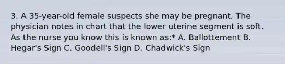 3. A 35-year-old female suspects she may be pregnant. The physician notes in chart that the lower uterine segment is soft. As the nurse you know this is known as:* A. Ballottement B. Hegar's Sign C. Goodell's Sign D. Chadwick's Sign