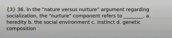 (3) 36. In the "nature versus nurture" argument regarding socialization, the "nurture" component refers to ________. a. heredity b. the social environment c. instinct d. genetic composition