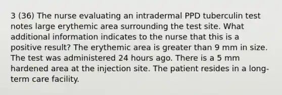 3 (36) The nurse evaluating an intradermal PPD tuberculin test notes large erythemic area surrounding the test site. What additional information indicates to the nurse that this is a positive result? The erythemic area is greater than 9 mm in size. The test was administered 24 hours ago. There is a 5 mm hardened area at the injection site. The patient resides in a long-term care facility.