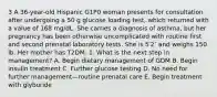 3 A 36-year-old Hispanic G1P0 woman presents for consultation after undergoing a 50 g glucose loading test, which returned with a value of 168 mg/dL. She carries a diagnosis of asthma, but her pregnancy has been otherwise uncomplicated with routine first and second prenatal laboratory tests. She is 5′2″ and weighs 150 lb. Her mother has T2DM. 1. What is the next step in management? A. Begin dietary management of GDM B. Begin insulin treatment C. Further glucose testing D. No need for further management—routine prenatal care E. Begin treatment with glyburide