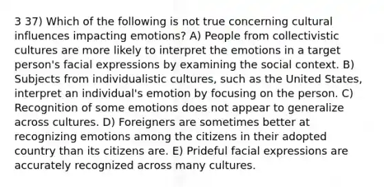 3 37) Which of the following is not true concerning cultural influences impacting emotions? A) People from collectivistic cultures are more likely to interpret the emotions in a target person's facial expressions by examining the social context. B) Subjects from individualistic cultures, such as the United States, interpret an individual's emotion by focusing on the person. C) Recognition of some emotions does not appear to generalize across cultures. D) Foreigners are sometimes better at recognizing emotions among the citizens in their adopted country than its citizens are. E) Prideful facial expressions are accurately recognized across many cultures.