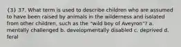 (3) 37. What term is used to describe children who are assumed to have been raised by animals in the wilderness and isolated from other children, such as the "wild boy of Aveyron"? a. mentally challenged b. developmentally disabled c. deprived d. feral