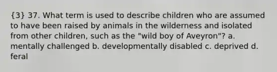 (3) 37. What term is used to describe children who are assumed to have been raised by animals in the wilderness and isolated from other children, such as the "wild boy of Aveyron"? a. mentally challenged b. developmentally disabled c. deprived d. feral