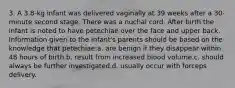 3. A 3.8-kg infant was delivered vaginally at 39 weeks after a 30-minute second stage. There was a nuchal cord. After birth the infant is noted to have petechiae over the face and upper back. Information given to the infant's parents should be based on the knowledge that petechiae:a. are benign if they disappear within 48 hours of birth.b. result from increased blood volume.c. should always be further investigated.d. usually occur with forceps delivery.