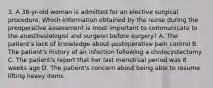 3. A 38-yr-old woman is admitted for an elective surgical procedure. Which information obtained by the nurse during the preoperative assessment is most important to communicate to the anesthesiologist and surgeon before surgery? A. The patient's lack of knowledge about postoperative pain control B. The patient's history of an infection following a cholecystectomy C. The patient's report that her last menstrual period was 8 weeks ago D. The patient's concern about being able to resume lifting heavy items