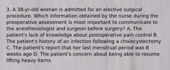 3. A 38-yr-old woman is admitted for an elective surgical procedure. Which information obtained by the nurse during the preoperative assessment is most important to communicate to the anesthesiologist and surgeon before surgery? A. The patient's lack of knowledge about postoperative pain control B. The patient's history of an infection following a cholecystectomy C. The patient's report that her last menstrual period was 8 weeks ago D. The patient's concern about being able to resume lifting heavy items