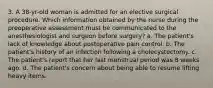3. A 38-yr-old woman is admitted for an elective surgical procedure. Which information obtained by the nurse during the preoperative assessment must be communicated to the anesthesiologist and surgeon before surgery? a. The patient's lack of knowledge about postoperative pain control. b. The patient's history of an infection following a cholecystectomy. c. The patient's report that her last menstrual period was 8 weeks ago. d. The patient's concern about being able to resume lifting heavy items.