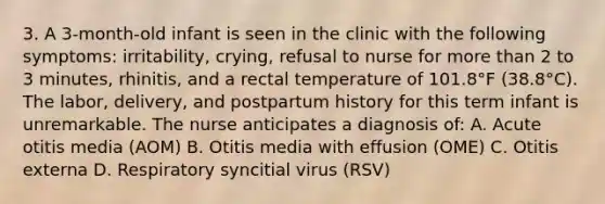 3. A 3-month-old infant is seen in the clinic with the following symptoms: irritability, crying, refusal to nurse for more than 2 to 3 minutes, rhinitis, and a rectal temperature of 101.8°F (38.8°C). The labor, delivery, and postpartum history for this term infant is unremarkable. The nurse anticipates a diagnosis of: A. Acute otitis media (AOM) B. Otitis media with effusion (OME) C. Otitis externa D. Respiratory syncitial virus (RSV)