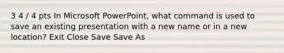 3 4 / 4 pts In Microsoft PowerPoint, what command is used to save an existing presentation with a new name or in a new location? Exit Close Save Save As