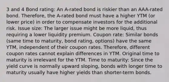 3 and 4 Bond rating: An A-rated bond is riskier than an AAA-rated bond. Therefore, the A-rated bond must have a higher YTM (or lower price) in order to compensate investors for the additional risk. Issue size: The larger issue might be more liquid, thus requiring a lower liquidity premium. Coupon rate: Similar bonds (same time to maturity, bond rating, options) have the same YTM, independent of their coupon rates. Therefore, different coupon rates cannot explain differences in YTM. Original time to maturity is irrelevant for the YTM. Time to maturity: Since the yield curve is normally upward sloping, bonds with longer time to maturity usually have higher yields than shorter-term bonds.