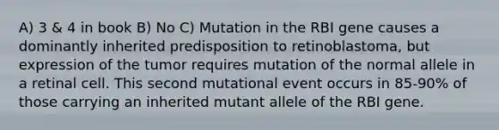 A) 3 & 4 in book B) No C) Mutation in the RBI gene causes a dominantly inherited predisposition to retinoblastoma, but expression of the tumor requires mutation of the normal allele in a retinal cell. This second mutational event occurs in 85-90% of those carrying an inherited mutant allele of the RBI gene.